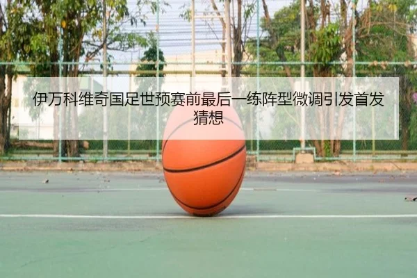 伊万科维奇国足世预赛前最后一练阵型微调引发首发猜想